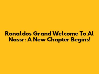 Ronaldo's Grand Welcome To Al Nassr: A New Chapter Begins!