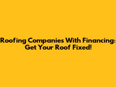 Roofing Companies With Financing: Get Your Roof Fixed!