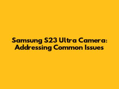 Samsung S23 Ultra Camera: Addressing Common Issues