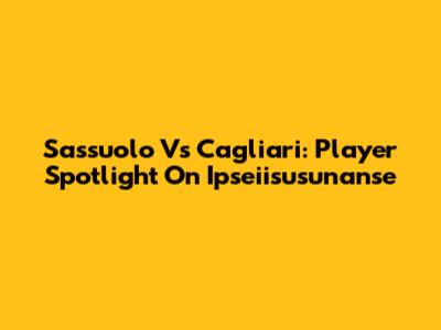 Sassuolo Vs Cagliari: Player Spotlight On Ipseiisusunanse