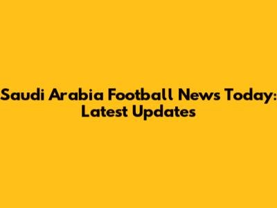 Saudi Arabia Football News Today: Latest Updates