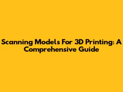 Scanning Models For 3D Printing: A Comprehensive Guide