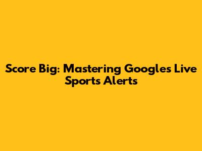 Score Big: Mastering Google's Live Sports Alerts