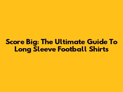 Score Big: The Ultimate Guide To Long Sleeve Football Shirts