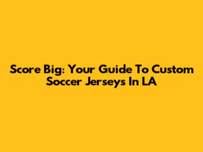 Score Big: Your Guide To Custom Soccer Jerseys In LA