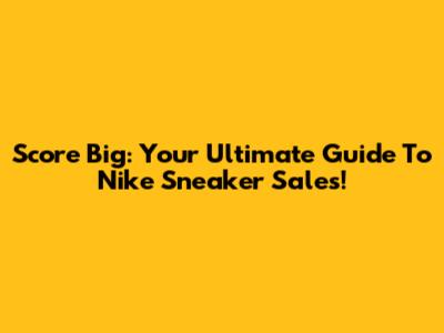 Score Big: Your Ultimate Guide To Nike Sneaker Sales!