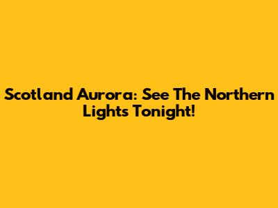 Scotland Aurora: See The Northern Lights Tonight!