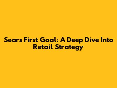 Sears First Goal: A Deep Dive Into Retail Strategy