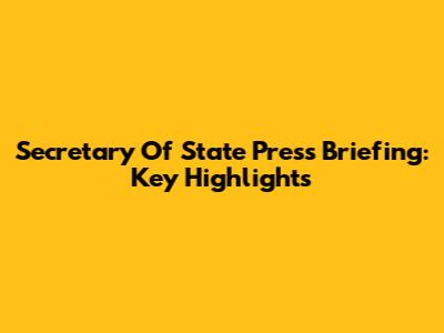 Secretary Of State Press Briefing: Key Highlights