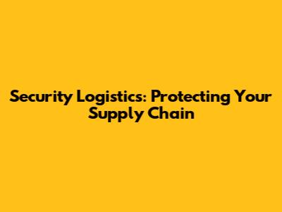 Security Logistics: Protecting Your Supply Chain
