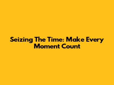 Seizing The Time: Make Every Moment Count