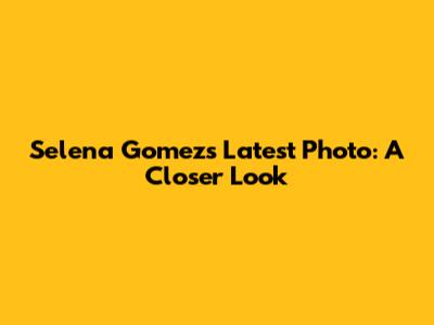 Selena Gomez's Latest Photo: A Closer Look