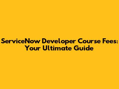 ServiceNow Developer Course Fees: Your Ultimate Guide