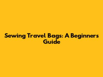 Sewing Travel Bags: A Beginner's Guide