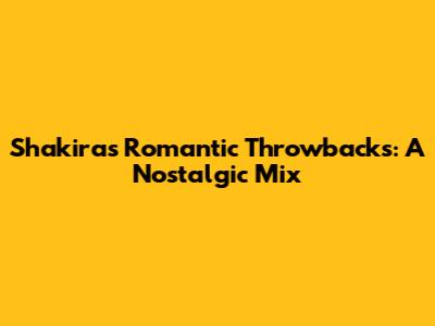 Shakira's Romantic Throwbacks: A Nostalgic Mix