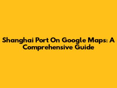 Shanghai Port On Google Maps: A Comprehensive Guide
