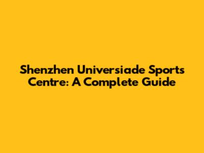 Shenzhen Universiade Sports Centre: A Complete Guide