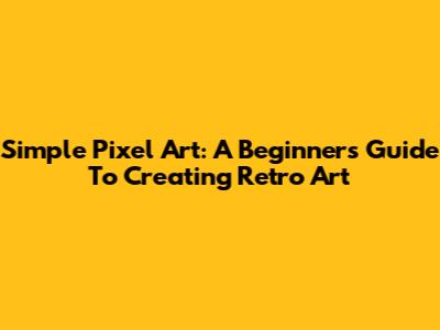 Simple Pixel Art: A Beginner's Guide To Creating Retro Art