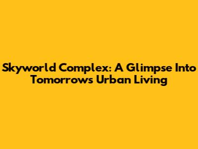 Skyworld Complex: A Glimpse Into Tomorrow's Urban Living