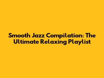 Smooth Jazz Compilation: The Ultimate Relaxing Playlist