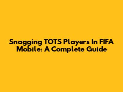 Snagging TOTS Players In FIFA Mobile: A Complete Guide