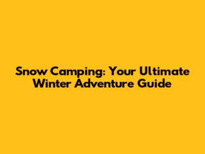 Snow Camping: Your Ultimate Winter Adventure Guide