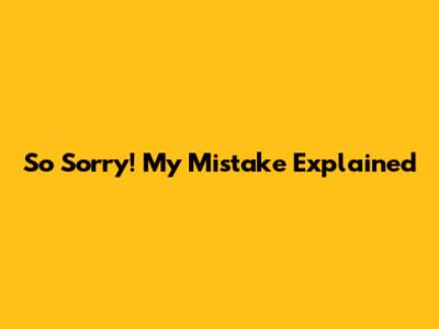 So Sorry! My Mistake Explained