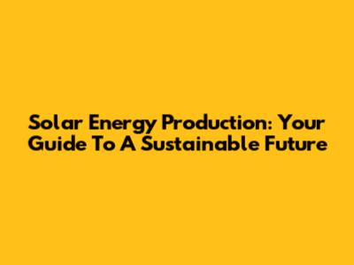 Solar Energy Production: Your Guide To A Sustainable Future