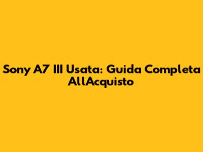 Sony A7 III Usata: Guida Completa All'Acquisto