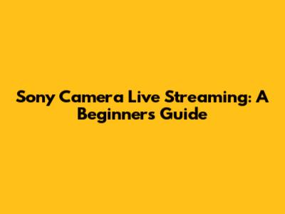 Sony Camera Live Streaming: A Beginner's Guide