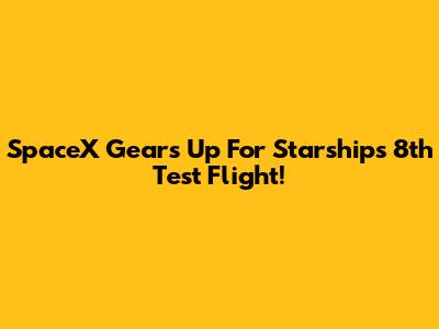 SpaceX Gears Up For Starship's 8th Test Flight!