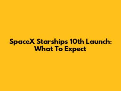 SpaceX Starship's 10th Launch: What To Expect