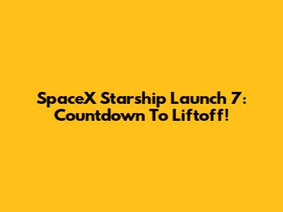 SpaceX Starship Launch 7: Countdown To Liftoff!