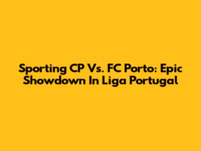 Sporting CP Vs. FC Porto: Epic Showdown In Liga Portugal