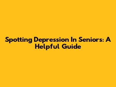 Spotting Depression In Seniors: A Helpful Guide