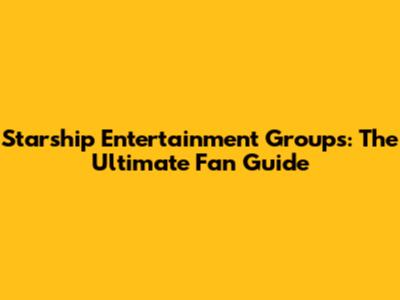Starship Entertainment Groups: The Ultimate Fan Guide