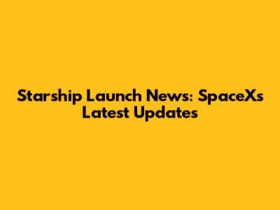 Starship Launch News: SpaceX's Latest Updates
