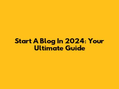 Start A Blog In 2024: Your Ultimate Guide
