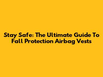 Stay Safe: The Ultimate Guide To Fall Protection Airbag Vests