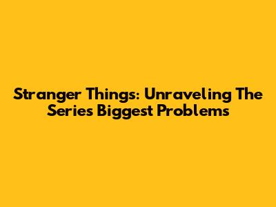 Stranger Things: Unraveling The Series' Biggest Problems