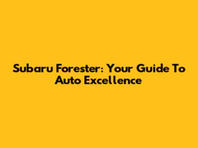 Subaru Forester: Your Guide To Auto Excellence