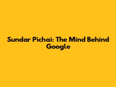 Sundar Pichai: The Mind Behind Google