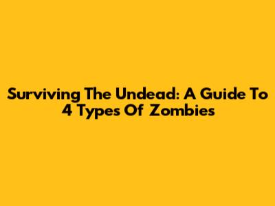 Surviving The Undead: A Guide To 4 Types Of Zombies