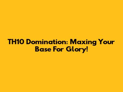 TH10 Domination: Maxing Your Base For Glory!