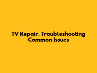 TV Repair: Troubleshooting Common Issues