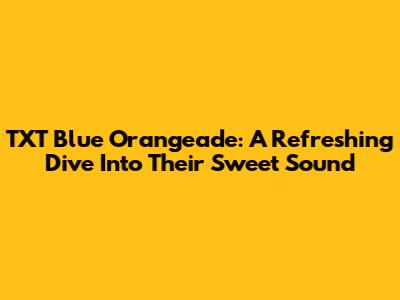 TXT Blue Orangeade: A Refreshing Dive Into Their Sweet Sound