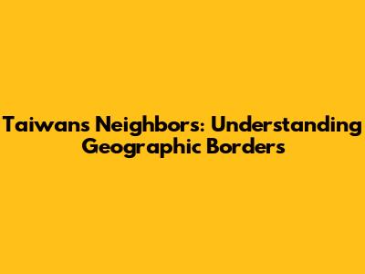 Taiwan's Neighbors: Understanding Geographic Borders