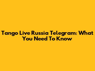 Tango Live Russia Telegram: What You Need To Know