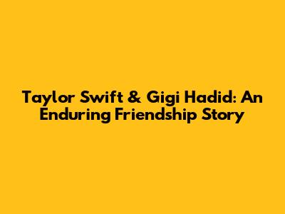 Taylor Swift & Gigi Hadid: An Enduring Friendship Story