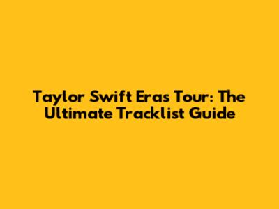 Taylor Swift Eras Tour: The Ultimate Tracklist Guide